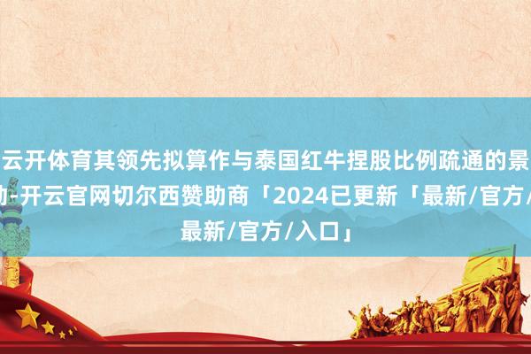 云开体育其领先拟算作与泰国红牛捏股比例疏通的景象鼓动-开云官网切尔西赞助商「2024已更新「最新/官方/入口」