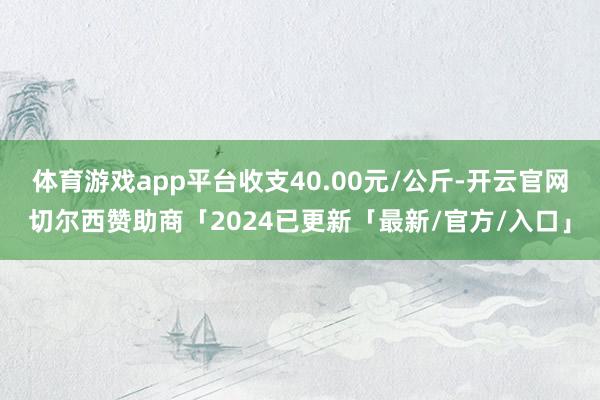 体育游戏app平台收支40.00元/公斤-开云官网切尔西赞助商「2024已更新「最新/官方/入口」