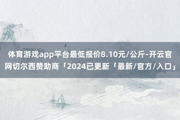 体育游戏app平台最低报价8.10元/公斤-开云官网切尔西赞助商「2024已更新「最新/官方/入口」