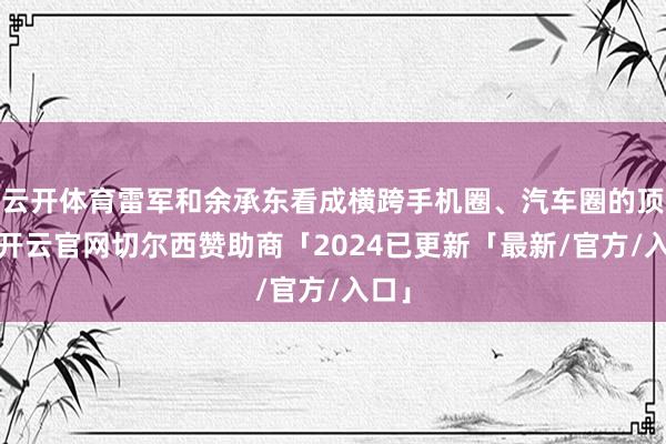 云开体育雷军和余承东看成横跨手机圈、汽车圈的顶流-开云官网切尔西赞助商「2024已更新「最新/官方/入口」