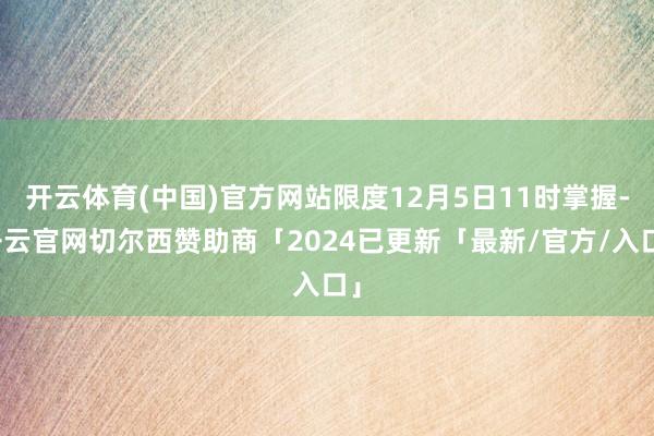 开云体育(中国)官方网站限度12月5日11时掌握-开云官网切尔西赞助商「2024已更新「最新/官方/入口」