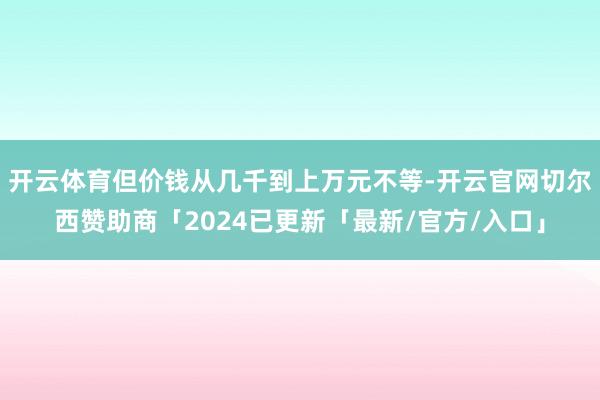 开云体育但价钱从几千到上万元不等-开云官网切尔西赞助商「2024已更新「最新/官方/入口」