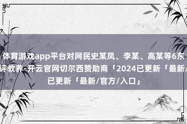 体育游戏app平台对网民史某凤、李某、高某等6东谈主给以品评教养-开云官网切尔西赞助商「2024已更新「最新/官方/入口」