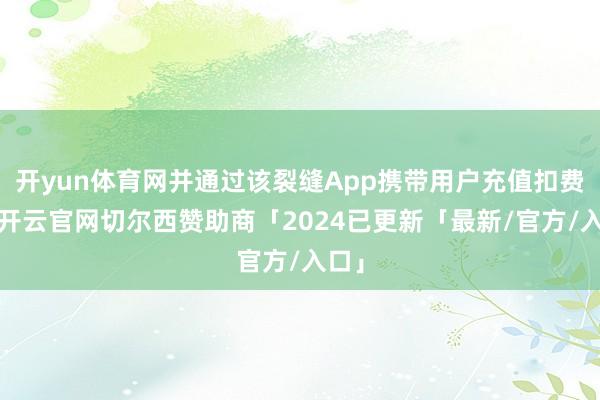 开yun体育网并通过该裂缝App携带用户充值扣费等-开云官网切尔西赞助商「2024已更新「最新/官方/入口」