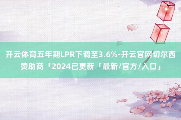 开云体育五年期LPR下调至3.6%-开云官网切尔西赞助商「2024已更新「最新/官方/入口」