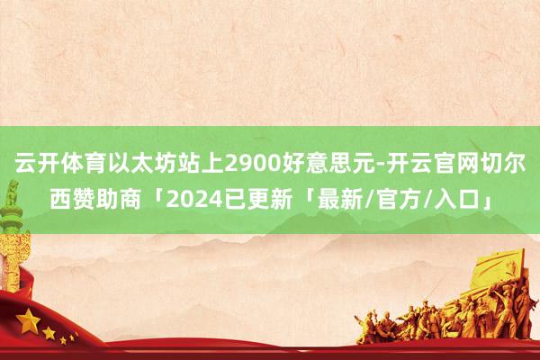 云开体育以太坊站上2900好意思元-开云官网切尔西赞助商「2024已更新「最新/官方/入口」