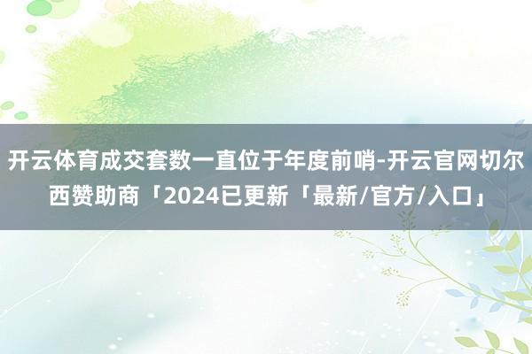 开云体育成交套数一直位于年度前哨-开云官网切尔西赞助商「2024已更新「最新/官方/入口」