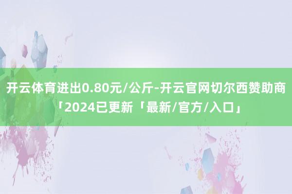 开云体育进出0.80元/公斤-开云官网切尔西赞助商「2024已更新「最新/官方/入口」