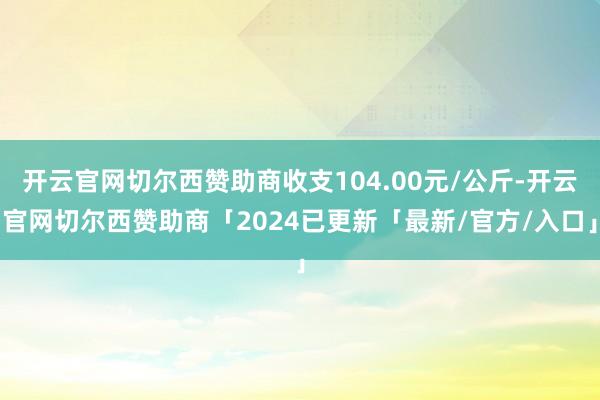 开云官网切尔西赞助商收支104.00元/公斤-开云官网切尔西赞助商「2024已更新「最新/官方/入口」