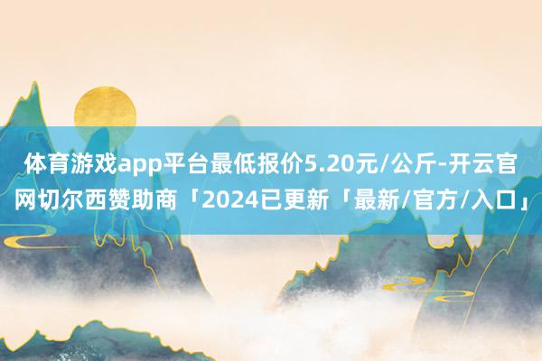 体育游戏app平台最低报价5.20元/公斤-开云官网切尔西赞助商「2024已更新「最新/官方/入口」