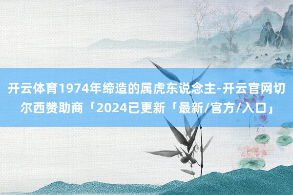 开云体育1974年缔造的属虎东说念主-开云官网切尔西赞助商「2024已更新「最新/官方/入口」