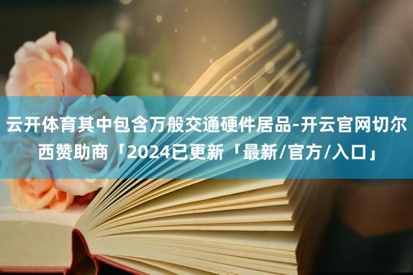 云开体育其中包含万般交通硬件居品-开云官网切尔西赞助商「2024已更新「最新/官方/入口」
