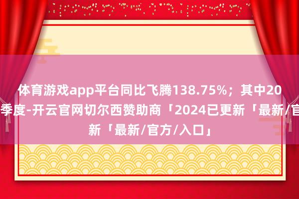 体育游戏app平台同比飞腾138.75%；其中2024年第三季度-开云官网切尔西赞助商「2024已更新「最新/官方/入口」