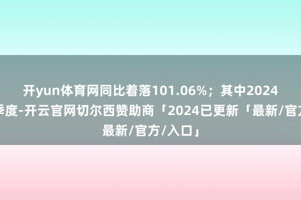 开yun体育网同比着落101.06%；其中2024年第三季度-开云官网切尔西赞助商「2024已更新「最新/官方/入口」