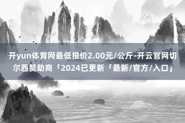 开yun体育网最低报价2.00元/公斤-开云官网切尔西赞助商「2024已更新「最新/官方/入口」