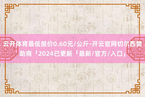 云开体育最低报价0.60元/公斤-开云官网切尔西赞助商「2024已更新「最新/官方/入口」