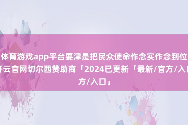 体育游戏app平台要津是把民众使命作念实作念到位-开云官网切尔西赞助商「2024已更新「最新/官方/入口」