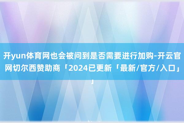 开yun体育网也会被问到是否需要进行加购-开云官网切尔西赞助商「2024已更新「最新/官方/入口」