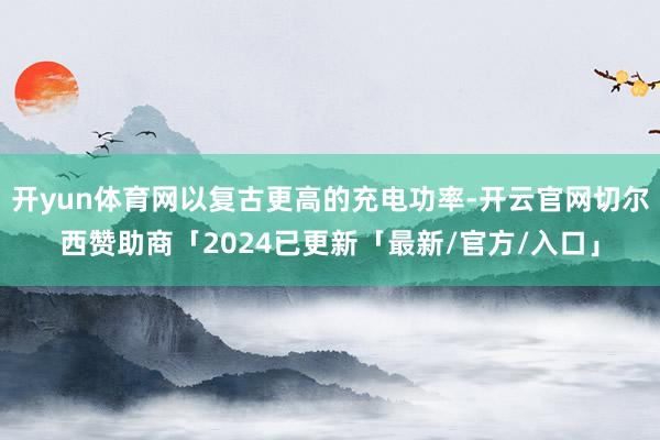 开yun体育网以复古更高的充电功率-开云官网切尔西赞助商「2024已更新「最新/官方/入口」