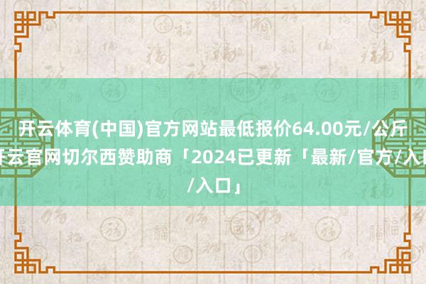 开云体育(中国)官方网站最低报价64.00元/公斤-开云官网切尔西赞助商「2024已更新「最新/官方/入口」