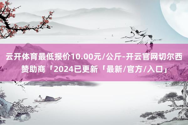 云开体育最低报价10.00元/公斤-开云官网切尔西赞助商「2024已更新「最新/官方/入口」