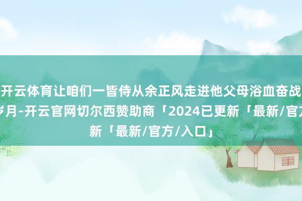 开云体育让咱们一皆侍从余正风走进他父母浴血奋战的抗战岁月-开云官网切尔西赞助商「2024已更新「最新/官方/入口」