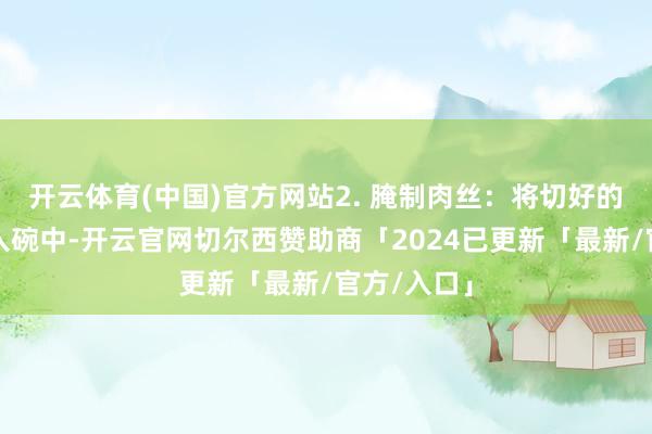 开云体育(中国)官方网站2. 腌制肉丝：将切好的猪肉丝放入碗中-开云官网切尔西赞助商「2024已更新「最新/官方/入口」