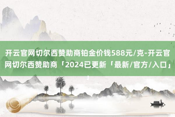 开云官网切尔西赞助商铂金价钱588元/克-开云官网切尔西赞助商「2024已更新「最新/官方/入口」