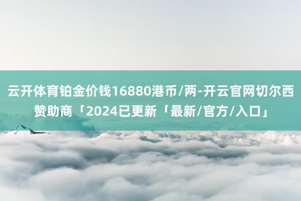 云开体育铂金价钱16880港币/两-开云官网切尔西赞助商「2024已更新「最新/官方/入口」