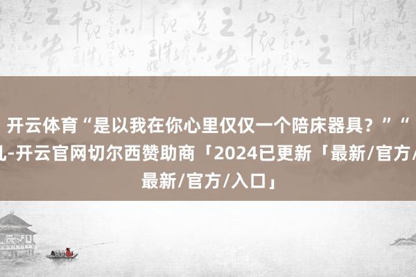 开云体育“是以我在你心里仅仅一个陪床器具？”“差未几-开云官网切尔西赞助商「2024已更新「最新/官方/入口」