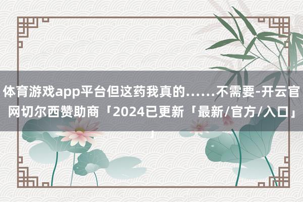 体育游戏app平台但这药我真的……不需要-开云官网切尔西赞助商「2024已更新「最新/官方/入口」